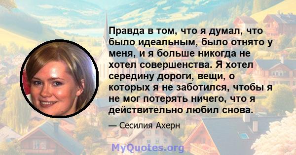 Правда в том, что я думал, что было идеальным, было отнято у меня, и я больше никогда не хотел совершенства. Я хотел середину дороги, вещи, о которых я не заботился, чтобы я не мог потерять ничего, что я действительно