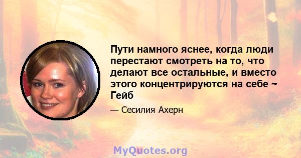 Пути намного яснее, когда люди перестают смотреть на то, что делают все остальные, и вместо этого концентрируются на себе ~ Гейб