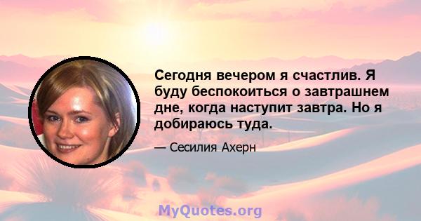 Сегодня вечером я счастлив. Я буду беспокоиться о завтрашнем дне, когда наступит завтра. Но я добираюсь туда.