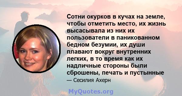 Сотни окурков в кучах на земле, чтобы отметить место, их жизнь высасывала из них их пользователи в паникованном бедном безумии, их души плавают вокруг внутренних легких, в то время как их надличные стороны были