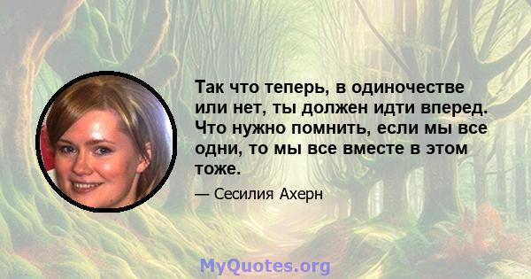 Так что теперь, в одиночестве или нет, ты должен идти вперед. Что нужно помнить, если мы все одни, то мы все вместе в этом тоже.