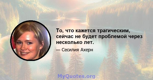 То, что кажется трагическим, сейчас не будет проблемой через несколько лет.