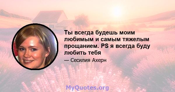 Ты всегда будешь моим любимым и самым тяжелым прощанием. PS я всегда буду любить тебя