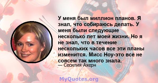 У меня был миллион планов. Я знал, что собираюсь делать. У меня были следующие несколько лет моей жизни. Но я не знал, что в течение нескольких часов все эти планы изменится. Мисс Ноу-это все не совсем так много знала.