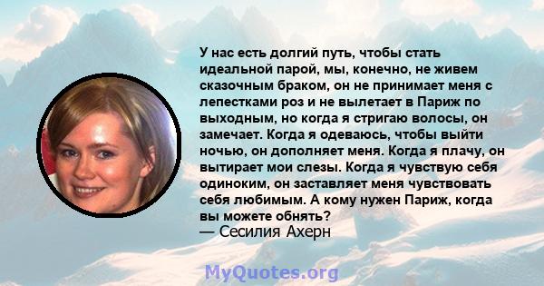 У нас есть долгий путь, чтобы стать идеальной парой, мы, конечно, не живем сказочным браком, он не принимает меня с лепестками роз и не вылетает в Париж по выходным, но когда я стригаю волосы, он замечает. Когда я