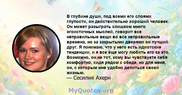 В глубине души, под всеми его слоями глупости, он действительно хороший человек. Он может разыграть слишком много эгоистичных мыслей, говорит все неправильные вещи во все неправильные времена, но за закрытыми дверями он 