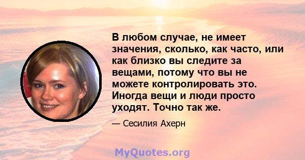 В любом случае, не имеет значения, сколько, как часто, или как близко вы следите за вещами, потому что вы не можете контролировать это. Иногда вещи и люди просто уходят. Точно так же.