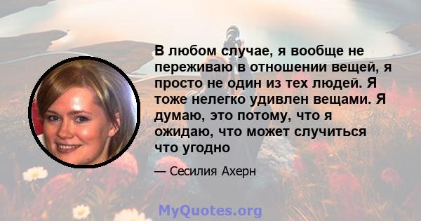 В любом случае, я вообще не переживаю в отношении вещей, я просто не один из тех людей. Я тоже нелегко удивлен вещами. Я думаю, это потому, что я ожидаю, что может случиться что угодно