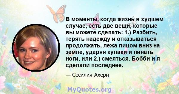 В моменты, когда жизнь в худшем случае, есть две вещи, которые вы можете сделать: 1.) Разбить, терять надежду и отказываться продолжать, лежа лицом вниз на земле, ударяя кулаки и пинать ноги, или 2.) смеяться. Бобби и я 