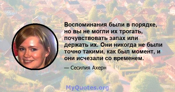 Воспоминания были в порядке, но вы не могли их трогать, почувствовать запах или держать их. Они никогда не были точно такими, как был момент, и они исчезали со временем.