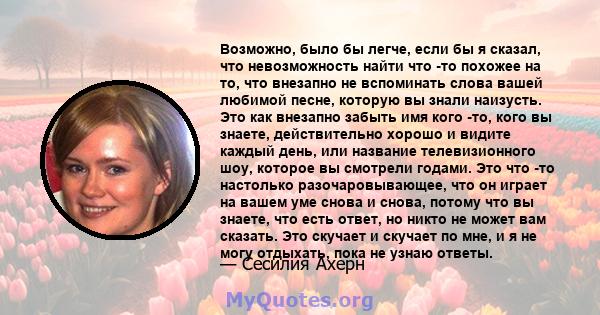 Возможно, было бы легче, если бы я сказал, что невозможность найти что -то похожее на то, что внезапно не вспоминать слова вашей любимой песне, которую вы знали наизусть. Это как внезапно забыть имя кого -то, кого вы