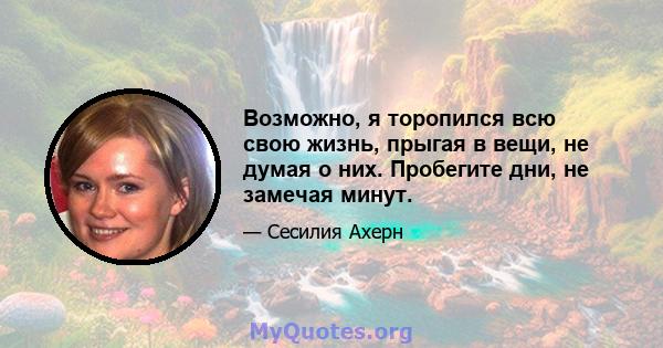 Возможно, я торопился всю свою жизнь, прыгая в вещи, не думая о них. Пробегите дни, не замечая минут.