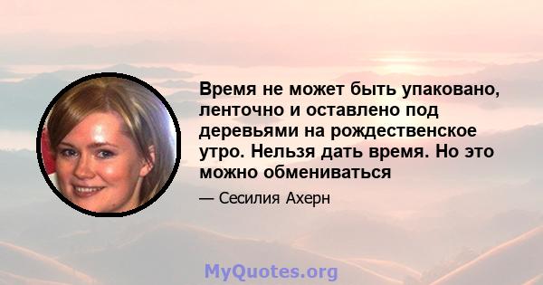 Время не может быть упаковано, ленточно и оставлено под деревьями на рождественское утро. Нельзя дать время. Но это можно обмениваться