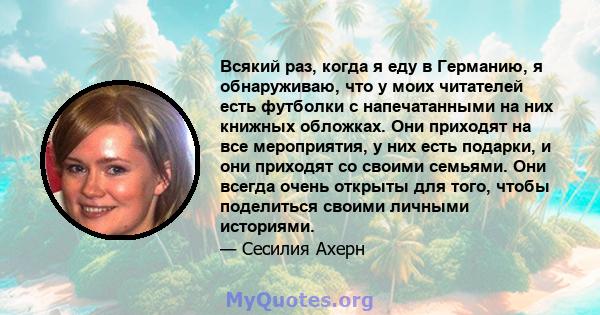 Всякий раз, когда я еду в Германию, я обнаруживаю, что у моих читателей есть футболки с напечатанными на них книжных обложках. Они приходят на все мероприятия, у них есть подарки, и они приходят со своими семьями. Они