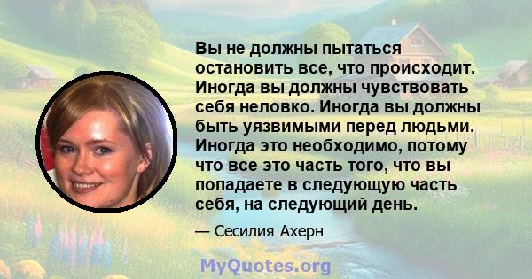 Вы не должны пытаться остановить все, что происходит. Иногда вы должны чувствовать себя неловко. Иногда вы должны быть уязвимыми перед людьми. Иногда это необходимо, потому что все это часть того, что вы попадаете в