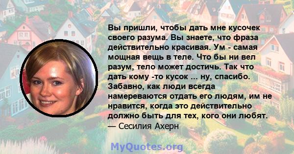 Вы пришли, чтобы дать мне кусочек своего разума. Вы знаете, что фраза действительно красивая. Ум - самая мощная вещь в теле. Что бы ни вел разум, тело может достичь. Так что дать кому -то кусок ... ну, спасибо. Забавно, 