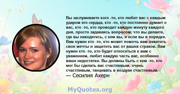 Вы заслуживаете кого -то, кто любит вас с каждым ударом его сердца, кто -то, кто постоянно думает о вас, кто -то, кто проводит каждую минуту каждого дня, просто задаваясь вопросом, что вы делаете, где вы находитесь, с