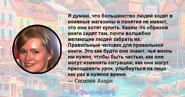 Я думаю, что большинство людей ходят в книжные магазины и понятия не имеют, что они хотят купить. Каким -то образом книги сидят там, почти волшебно желающие людей забрать их. Правильный человек для правильной книги. Это 