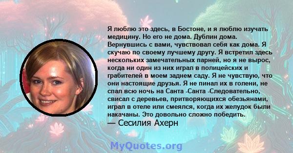 Я люблю это здесь, в Бостоне, и я люблю изучать медицину. Но его не дома. Дублин дома. Вернувшись с вами, чувствовал себя как дома. Я скучаю по своему лучшему другу. Я встретил здесь нескольких замечательных парней, но