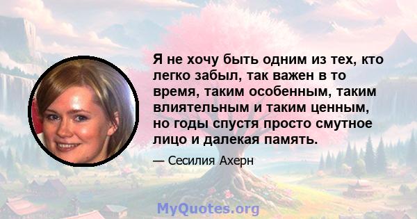 Я не хочу быть одним из тех, кто легко забыл, так важен в то время, таким особенным, таким влиятельным и таким ценным, но годы спустя просто смутное лицо и далекая память.