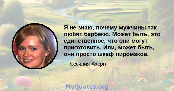 Я не знаю, почему мужчины так любят барбекю. Может быть, это единственное, что они могут приготовить. Или, может быть, они просто шкаф пиромаков.