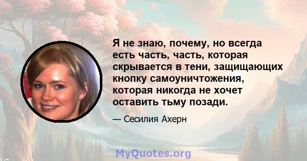 Я не знаю, почему, но всегда есть часть, часть, которая скрывается в тени, защищающих кнопку самоуничтожения, которая никогда не хочет оставить тьму позади.