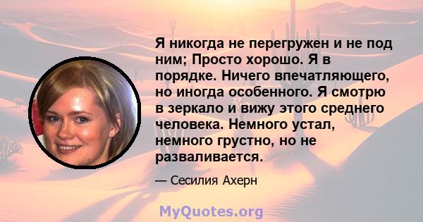 Я никогда не перегружен и не под ним; Просто хорошо. Я в порядке. Ничего впечатляющего, но иногда особенного. Я смотрю в зеркало и вижу этого среднего человека. Немного устал, немного грустно, но не разваливается.