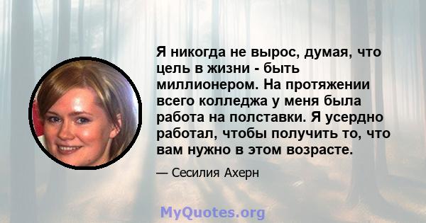 Я никогда не вырос, думая, что цель в жизни - быть миллионером. На протяжении всего колледжа у меня была работа на полставки. Я усердно работал, чтобы получить то, что вам нужно в этом возрасте.