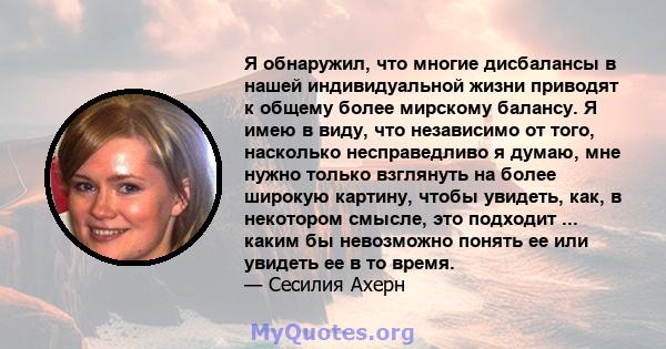 Я обнаружил, что многие дисбалансы в нашей индивидуальной жизни приводят к общему более мирскому балансу. Я имею в виду, что независимо от того, насколько несправедливо я думаю, мне нужно только взглянуть на более