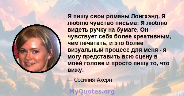 Я пишу свои романы Лонгхэнд. Я люблю чувство письма; Я люблю видеть ручку на бумаге. Он чувствует себя более креативным, чем печатать, и это более визуальный процесс для меня - я могу представить всю сцену в моей голове 