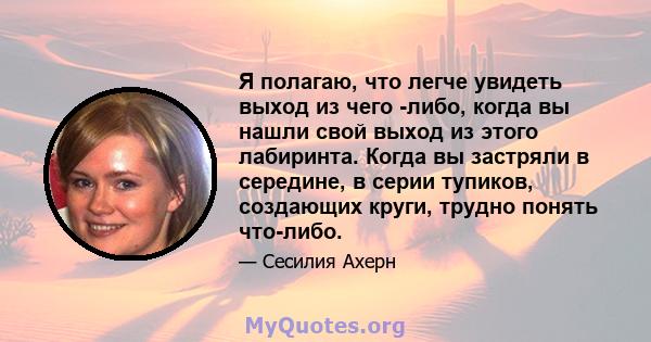 Я полагаю, что легче увидеть выход из чего -либо, когда вы нашли свой выход из этого лабиринта. Когда вы застряли в середине, в серии тупиков, создающих круги, трудно понять что-либо.