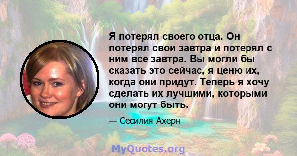 Я потерял своего отца. Он потерял свои завтра и потерял с ним все завтра. Вы могли бы сказать это сейчас, я ценю их, когда они придут. Теперь я хочу сделать их лучшими, которыми они могут быть.