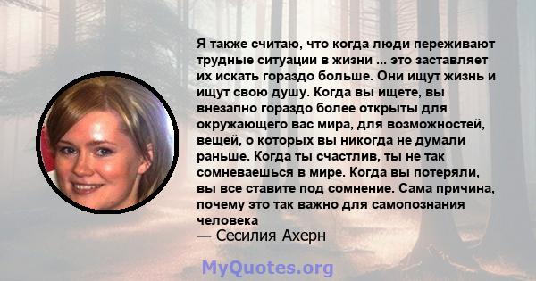 Я также считаю, что когда люди переживают трудные ситуации в жизни ... это заставляет их искать гораздо больше. Они ищут жизнь и ищут свою душу. Когда вы ищете, вы внезапно гораздо более открыты для окружающего вас