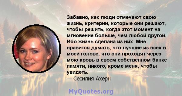 Забавно, как люди отмечают свою жизнь, критерии, которые они решают, чтобы решить, когда этот момент на мгновение больше, чем любой другой. Ибо жизнь сделана из них. Мне нравится думать, что лучшие из всех в моей