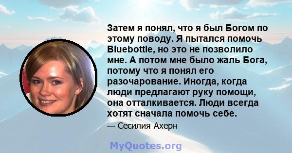 Затем я понял, что я был Богом по этому поводу. Я пытался помочь Bluebottle, но это не позволило мне. А потом мне было жаль Бога, потому что я понял его разочарование. Иногда, когда люди предлагают руку помощи, она