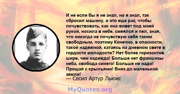 И не если бы я не знал, но я знал, так сбросил машину, и это еще раз, чтобы почувствовать, как она живет под моей рукой, носила в небе, смеялся и пел, зная, что никогда не почувствую себя таким свободным, поэтому