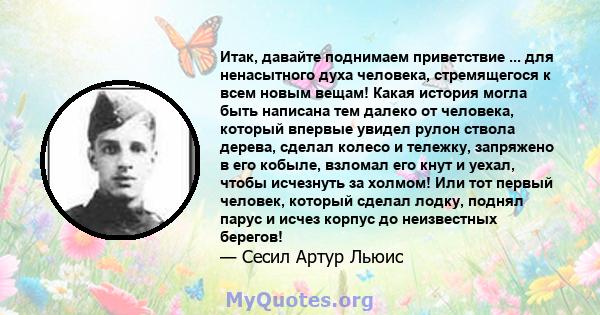 Итак, давайте поднимаем приветствие ... для ненасытного духа человека, стремящегося к всем новым вещам! Какая история могла быть написана тем далеко от человека, который впервые увидел рулон ствола дерева, сделал колесо 