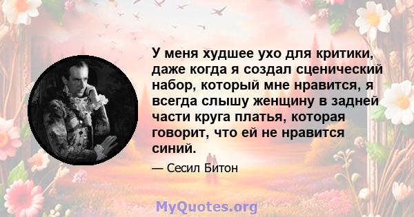 У меня худшее ухо для критики, даже когда я создал сценический набор, который мне нравится, я всегда слышу женщину в задней части круга платья, которая говорит, что ей не нравится синий.