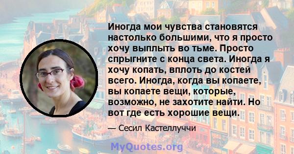 Иногда мои чувства становятся настолько большими, что я просто хочу выплыть во тьме. Просто спрыгните с конца света. Иногда я хочу копать, вплоть до костей всего. Иногда, когда вы копаете, вы копаете вещи, которые,