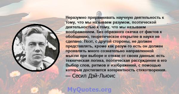 Неразумно приравнивать научную деятельность к тому, что мы называем разумом, поэтической деятельностью к тому, что мы называем воображением. Без образного скачка от фактов к обобщению, теоретическое открытие в науке не