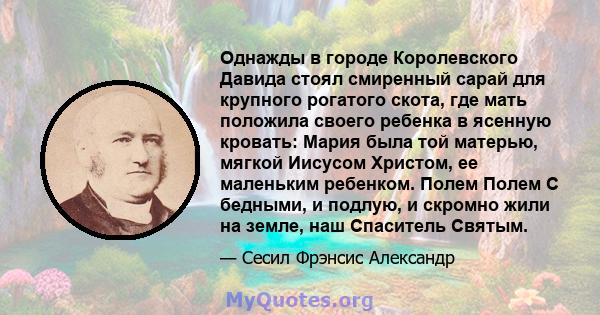 Однажды в городе Королевского Давида стоял смиренный сарай для крупного рогатого скота, где мать положила своего ребенка в ясенную кровать: Мария была той матерью, мягкой Иисусом Христом, ее маленьким ребенком. Полем