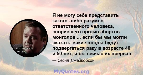 Я не могу себе представить какого -либо разумно ответственного человека, спорившего против абортов монголов ... если бы мы могли сказать, какие плоды будут подвергаться раку в возрасте 40 и 50 лет, я бы сейчас их