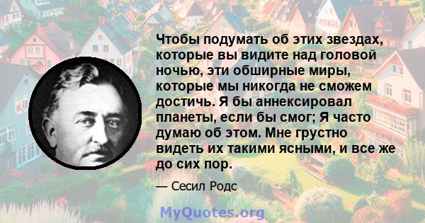 Чтобы подумать об этих звездах, которые вы видите над головой ночью, эти обширные миры, которые мы никогда не сможем достичь. Я бы аннексировал планеты, если бы смог; Я часто думаю об этом. Мне грустно видеть их такими