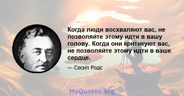 Когда люди восхваляют вас, не позволяйте этому идти в вашу голову. Когда они критикуют вас, не позволяйте этому идти в ваше сердце.