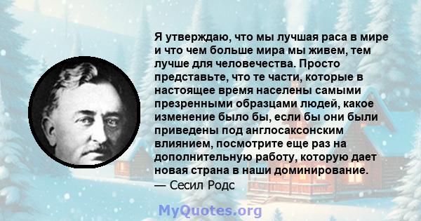 Я утверждаю, что мы лучшая раса в мире и что чем больше мира мы живем, тем лучше для человечества. Просто представьте, что те части, которые в настоящее время населены самыми презренными образцами людей, какое изменение 