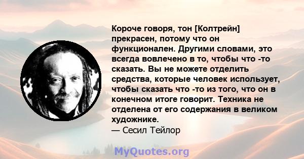 Короче говоря, тон [Колтрейн] прекрасен, потому что он функционален. Другими словами, это всегда вовлечено в то, чтобы что -то сказать. Вы не можете отделить средства, которые человек использует, чтобы сказать что -то