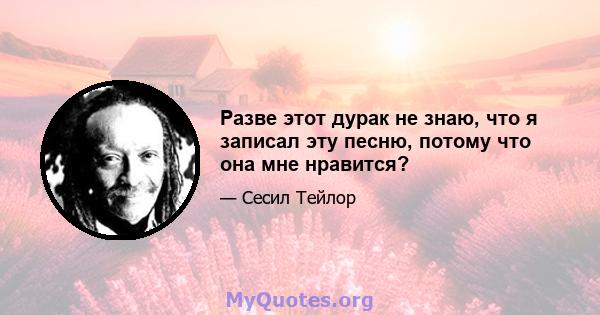 Разве этот дурак не знаю, что я записал эту песню, потому что она мне нравится?