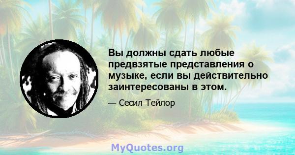 Вы должны сдать любые предвзятые представления о музыке, если вы действительно заинтересованы в этом.