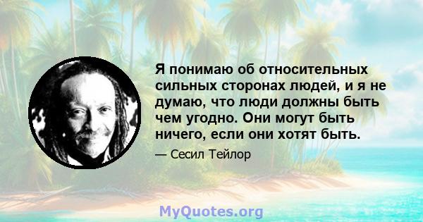 Я понимаю об относительных сильных сторонах людей, и я не думаю, что люди должны быть чем угодно. Они могут быть ничего, если они хотят быть.