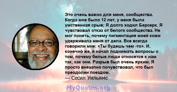 Это очень важно для меня, сообщества. Когда мне было 12 лет, у меня была умственная срыв; Я долго ходил Берсерк. Я чувствовал отказ от белого сообщества. Не мог понять, почему пигментация моей кожи удерживала меня от